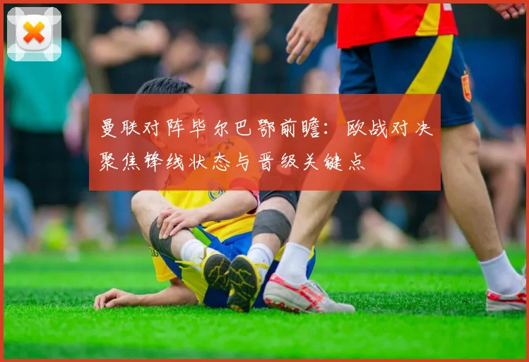 曼联对阵毕尔巴鄂前瞻：欧战对决聚焦锋线状态与晋级关键点