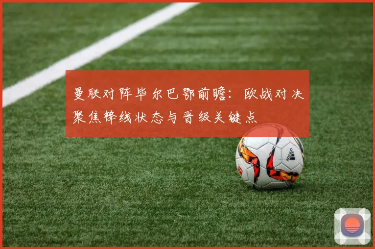 曼联对阵毕尔巴鄂前瞻：欧战对决聚焦锋线状态与晋级关键点