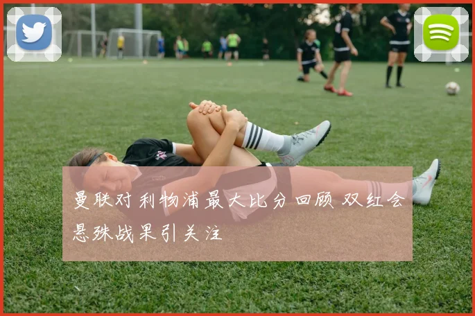 曼联对利物浦最大比分回顾 双红会悬殊战果引关注