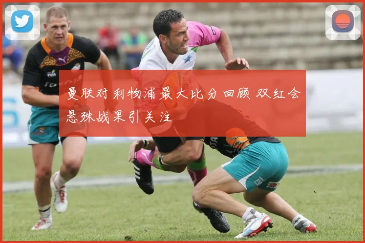 曼联对利物浦最大比分回顾 双红会悬殊战果引关注