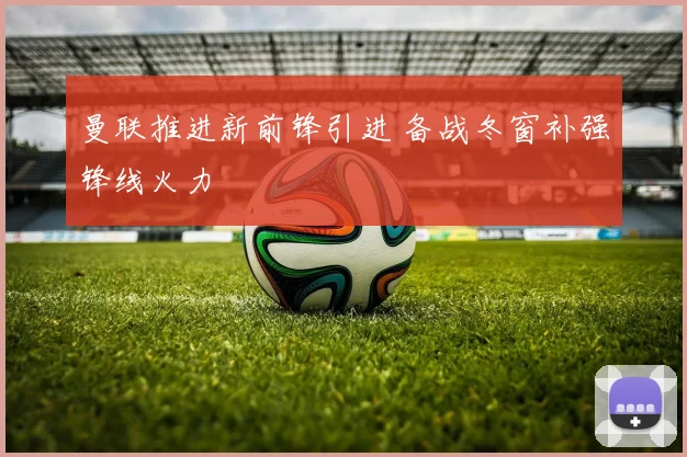 曼联推进新前锋引进 备战冬窗补强锋线火力