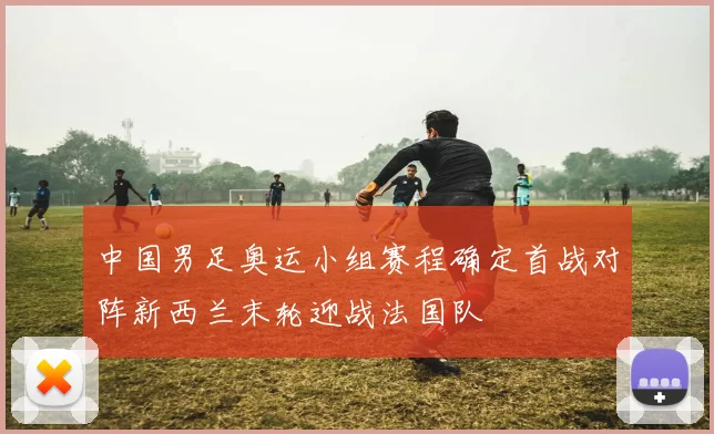 中国男足奥运小组赛程确定首战对阵新西兰末轮迎战法国队