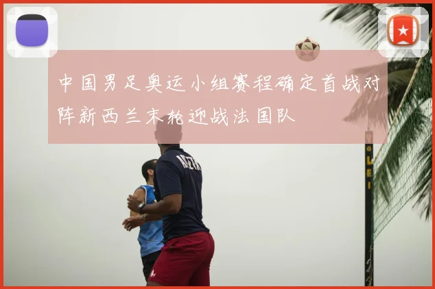 中国男足奥运小组赛程确定首战对阵新西兰末轮迎战法国队