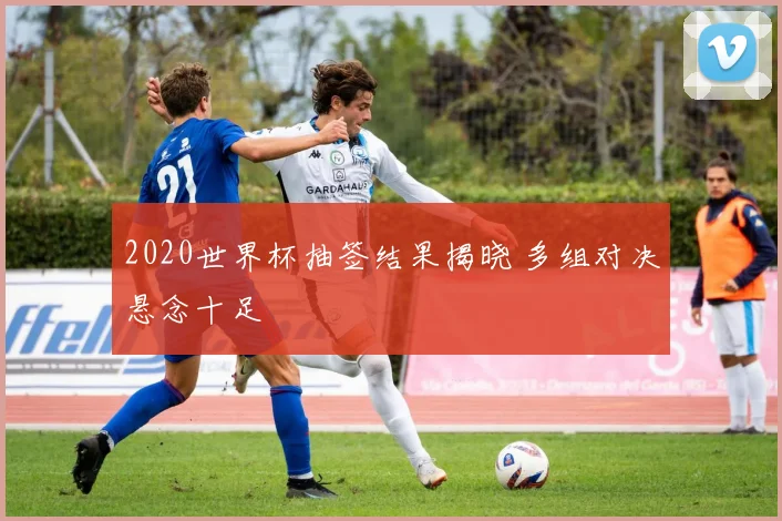 2020世界杯抽签结果揭晓 多组对决悬念十足