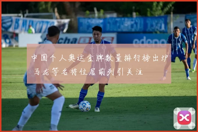 中国个人奥运金牌数量排行榜出炉 马龙等名将位居前列引关注