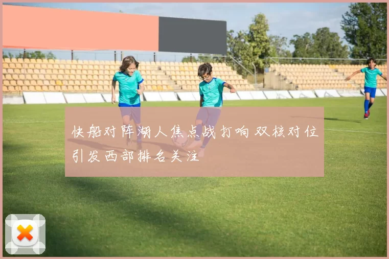 快船对阵湖人焦点战打响 双核对位引发西部排名关注