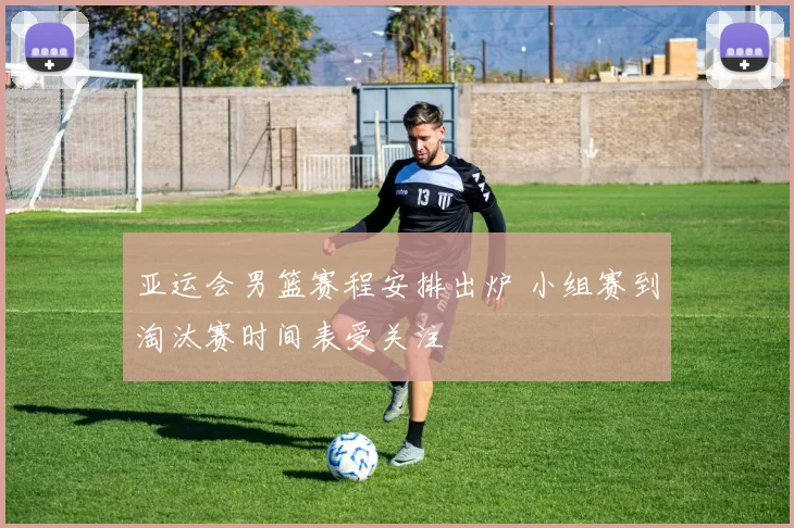 亚运会男篮赛程安排出炉 小组赛到淘汰赛时间表受关注