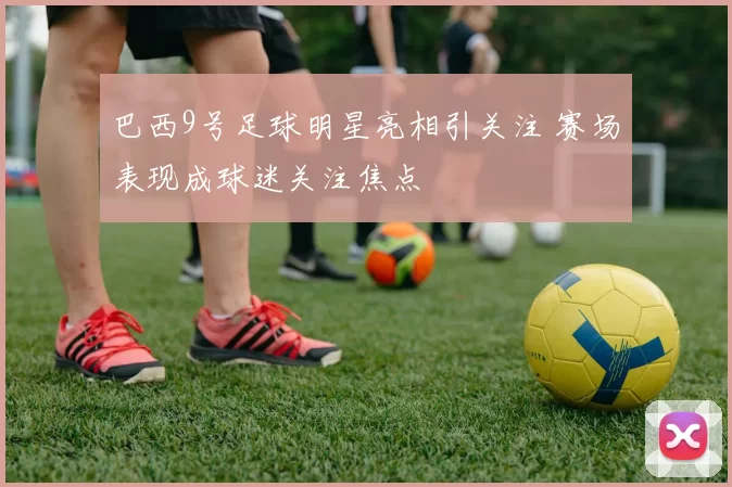 巴西9号足球明星亮相引关注 赛场表现成球迷关注焦点