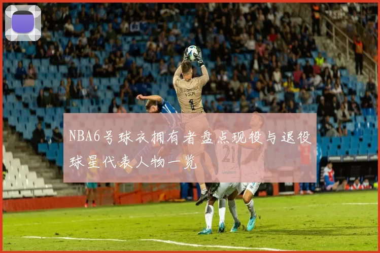 NBA6号球衣拥有者盘点现役与退役球星代表人物一览