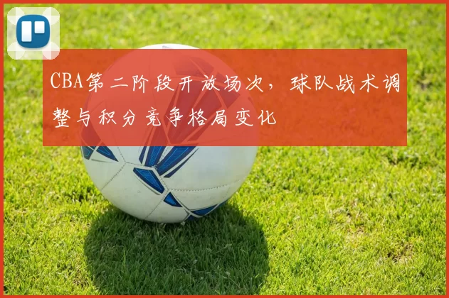 CBA第二阶段开放场次，球队战术调整与积分竞争格局变化