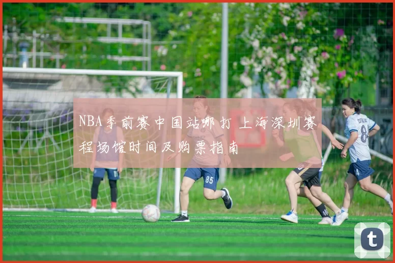 NBA季前赛中国站哪打 上海深圳赛程场馆时间及购票指南