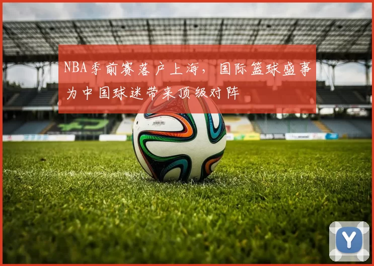 NBA季前赛落户上海，国际篮球盛事为中国球迷带来顶级对阵