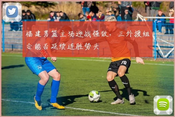 福建男篮主场迎战强敌,三外援组合能否延续连胜势头