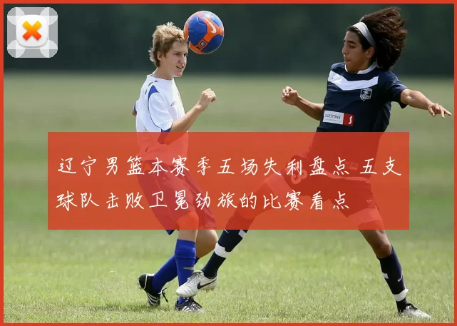 辽宁男篮本赛季五场失利盘点 五支球队击败卫冕劲旅的比赛看点