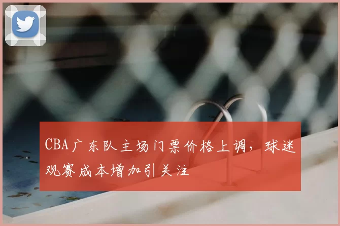 CBA广东队主场门票价格上调，球迷观赛成本增加引关注