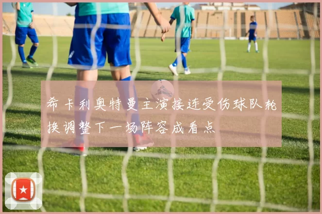 希卡利奥特曼主演接连受伤球队轮换调整下一场阵容成看点