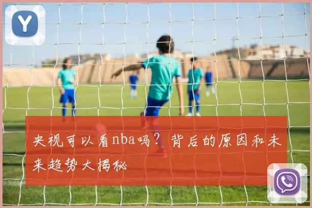 央视可以看nba吗？背后的原因和未来趋势大揭秘