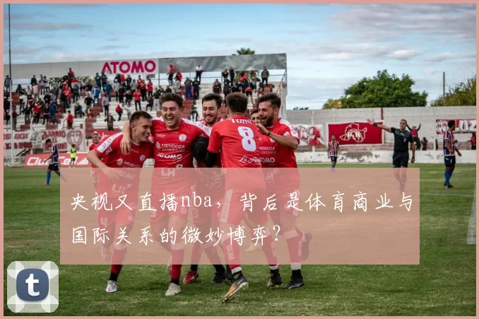 央视又直播nba，背后是体育商业与国际关系的微妙博弈？