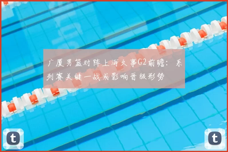 广厦男篮对阵上海久事G2前瞻：系列赛关键一战或影响晋级形势