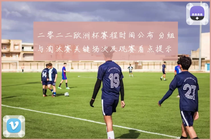 二零二二欧洲杯赛程时间公布 分组与淘汰赛关键场次及观赛看点提示