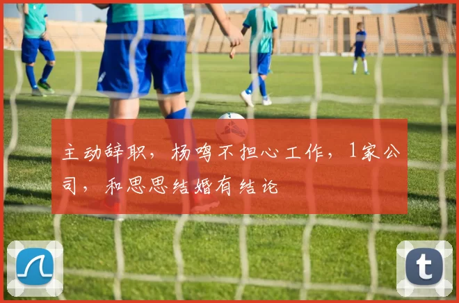 主动辞职，杨鸣不担心工作，1家公司，和思思结婚有结论