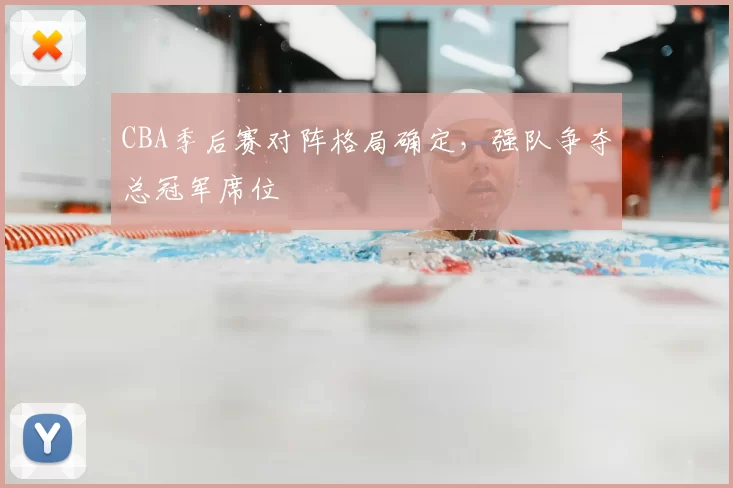 CBA季后赛对阵格局确定,强队争夺总冠军席位