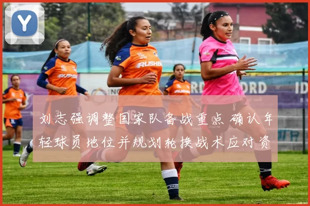 刘志强调整国家队备战重点 确认年轻球员地位并规划轮换战术应对资格赛