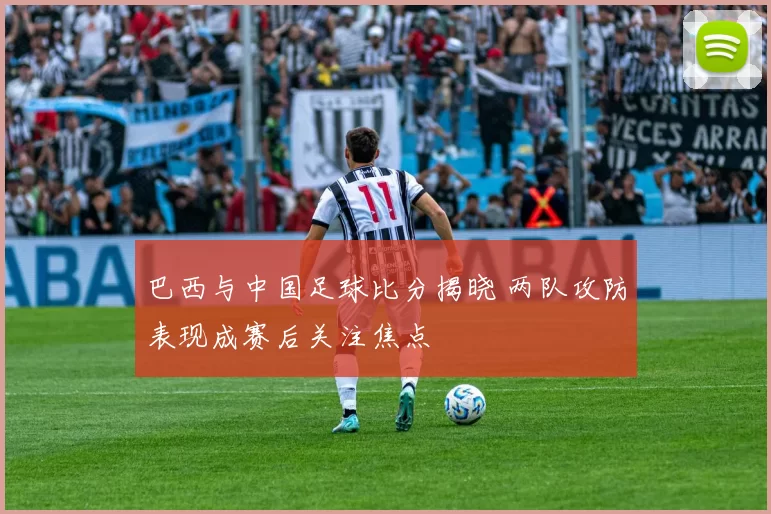 巴西与中国足球比分揭晓 两队攻防表现成赛后关注焦点