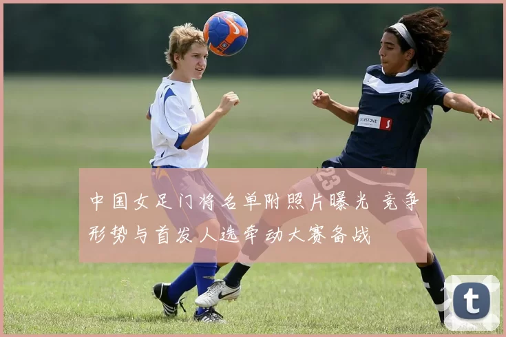 中国女足门将名单附照片曝光 竞争形势与首发人选牵动大赛备战