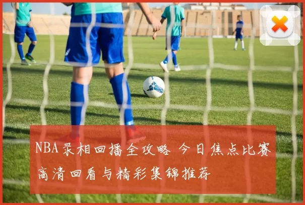 NBA录相回播全攻略 今日焦点比赛高清回看与精彩集锦推荐