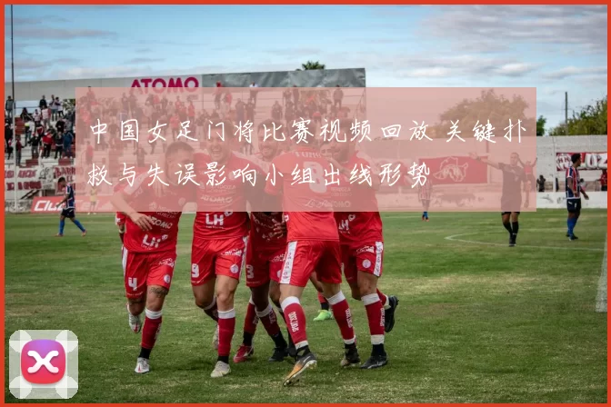 中国女足门将比赛视频回放 关键扑救与失误影响小组出线形势
