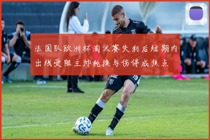 法国队欧洲杯淘汰赛失利后短期内出线受阻主帅轮换与伤停成焦点