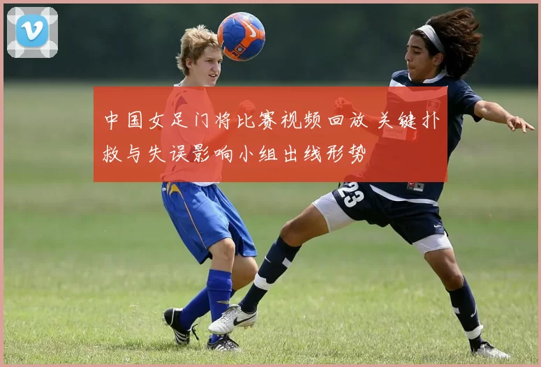 中国女足门将比赛视频回放 关键扑救与失误影响小组出线形势