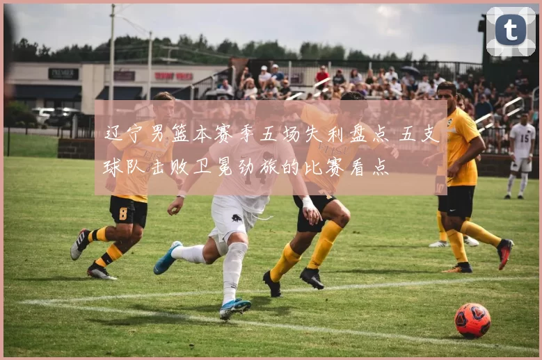 辽宁男篮本赛季五场失利盘点 五支球队击败卫冕劲旅的比赛看点