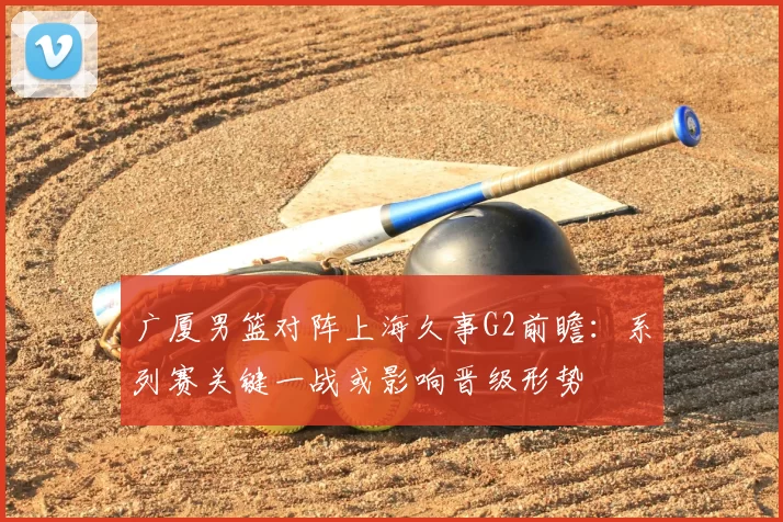 广厦男篮对阵上海久事G2前瞻:系列赛关键一战或影响晋级形势