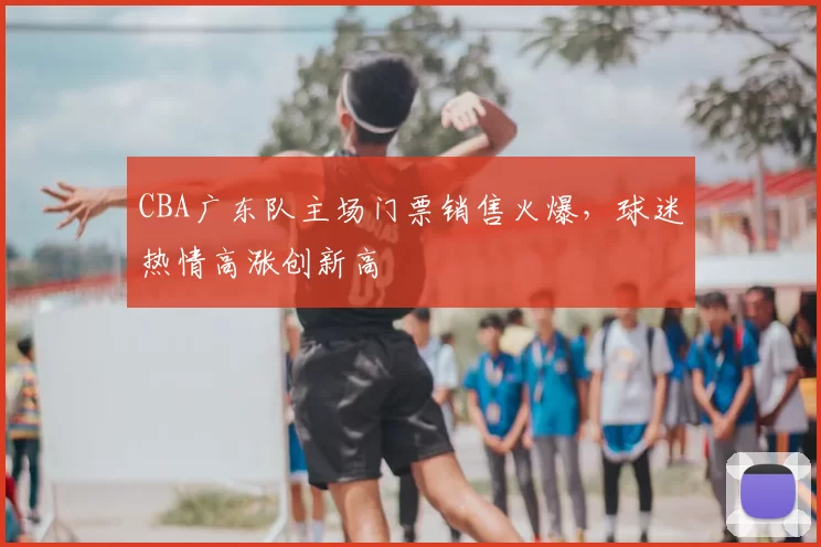 CBA广东队主场门票销售火爆，球迷热情高涨创新高