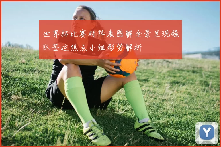 世界杯比赛对阵表图解全景呈现强队签运焦点小组形势解析