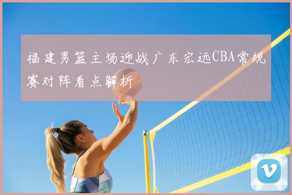 福建男篮主场迎战广东宏远CBA常规赛对阵看点解析