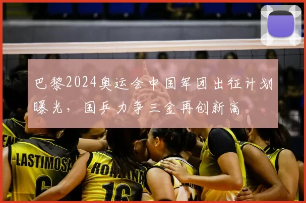 巴黎2024奥运会中国军团出征计划曝光，国乒力争三金再创新高