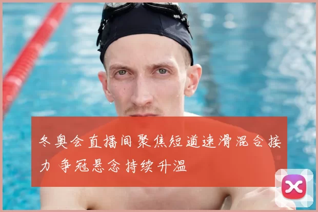 冬奥会直播间聚焦短道速滑混合接力 争冠悬念持续升温