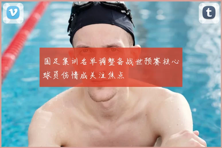 国足集训名单调整备战世预赛核心球员伤情成关注焦点
