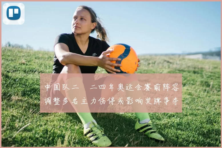 中国队二〇二四年奥运会赛前阵容调整多名主力伤停或影响奖牌争夺