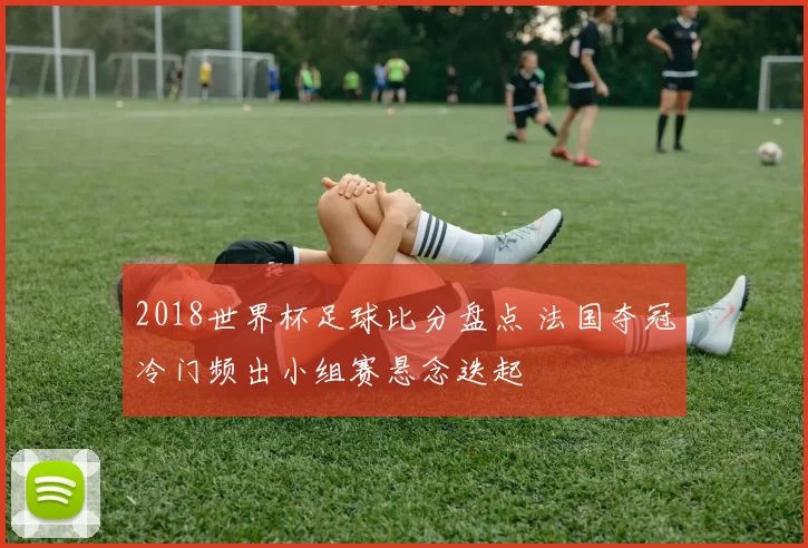 2018世界杯足球比分盘点 法国夺冠冷门频出小组赛悬念迭起