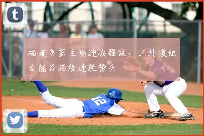 福建男篮主场迎战强敌,三外援组合能否延续连胜势头