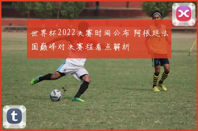 世界杯2022决赛时间公布 阿根廷法国巅峰对决赛程看点解析