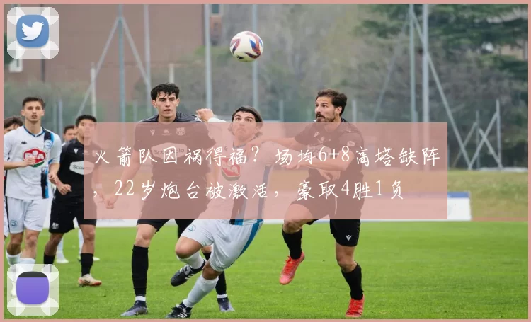 火箭队因祸得福？场均6+8高塔缺阵，22岁炮台被激活，豪取4胜1负