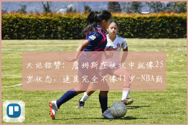 火记称赞：詹姆斯在快攻中就像25岁状态，速度完全不像41岁-NBA新闻