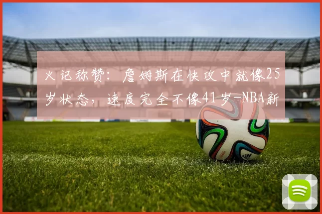 火记称赞：詹姆斯在快攻中就像25岁状态，速度完全不像41岁-NBA新闻