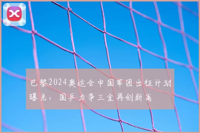 巴黎2024奥运会中国军团出征计划曝光，国乒力争三金再创新高