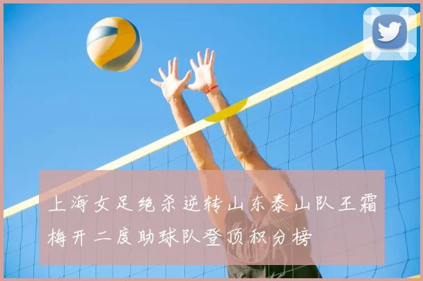 上海女足绝杀逆转山东泰山队王霜梅开二度助球队登顶积分榜